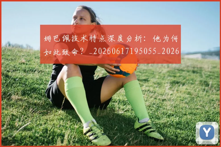 姆巴佩技术特点深度分析:他为何如此致命?_20260617195055_20260703231653