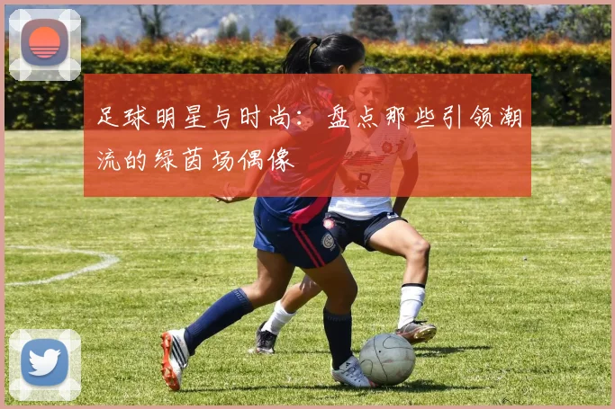 足球明星与时尚:盘点那些引领潮流的绿茵场偶像