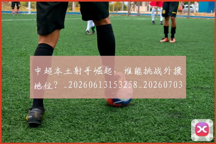 中超本土射手崛起，谁能挑战外援地位？_20260613153258_20260703204622