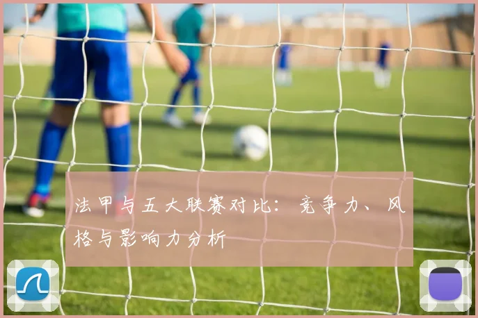 法甲与五大联赛对比：竞争力、风格与影响力分析