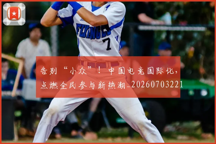 告别“小众”！中国电竞国际化，点燃全民参与新热潮_20260703221540