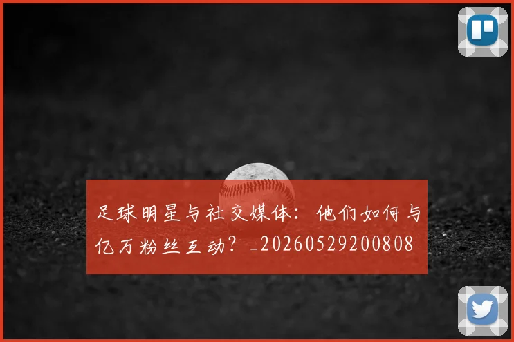 足球明星与社交媒体：他们如何与亿万粉丝互动？_20260529200808