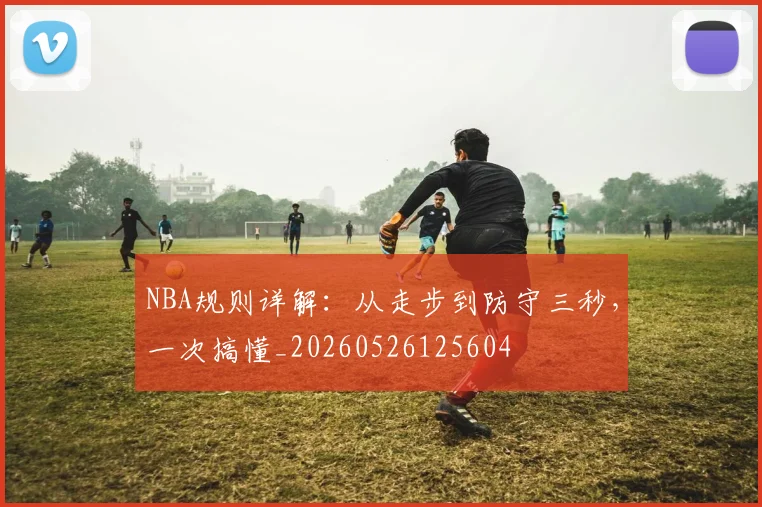 NBA规则详解：从走步到防守三秒，一次搞懂_20260526125604
