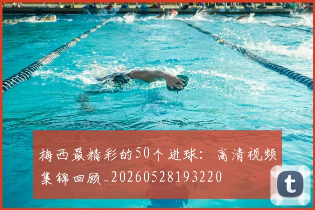 梅西最精彩的50个进球：高清视频集锦回顾_20260528193220
