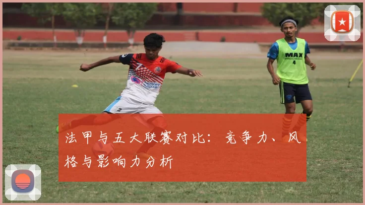 法甲与五大联赛对比:竞争力、风格与影响力分析