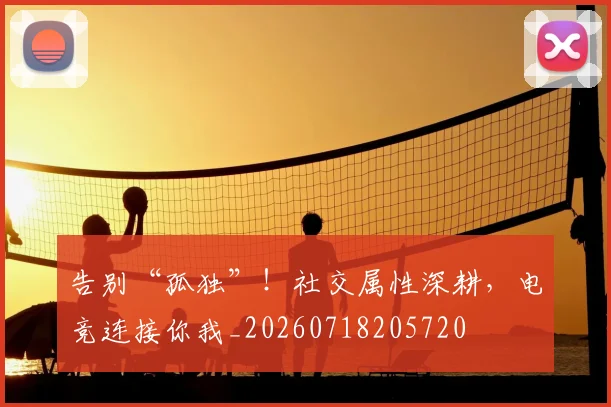 告别“孤独”！社交属性深耕，电竞连接你我_20260718205720
