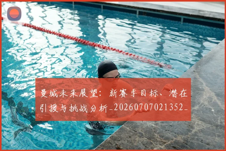 曼城未来展望：新赛季目标、潜在引援与挑战分析_20260707021352_20260731172925