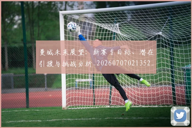 曼城未来展望:新赛季目标、潜在引援与挑战分析_20260707021352_20260731172925