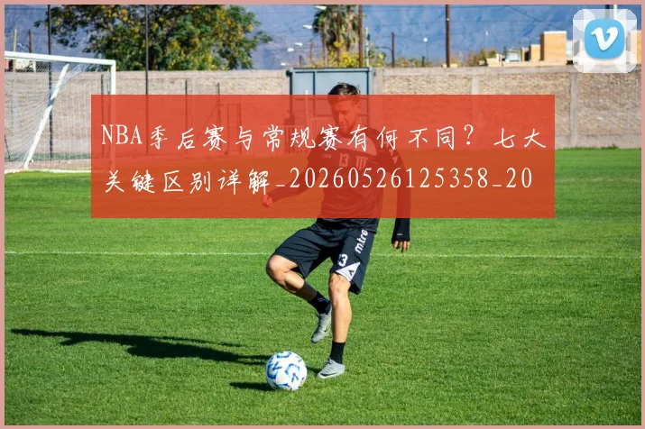 NBA季后赛与常规赛有何不同？七大关键区别详解_20260526125358_20260701215553_20260714210151