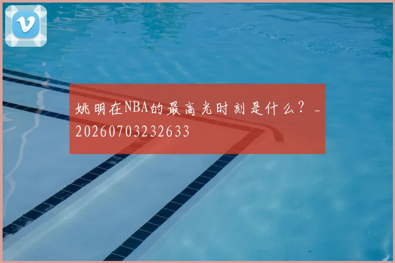 姚明在NBA的最高光时刻是什么？_20260703232633