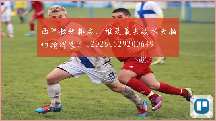 西甲教练排名：谁是最具战术头脑的指挥官？_20260529200649